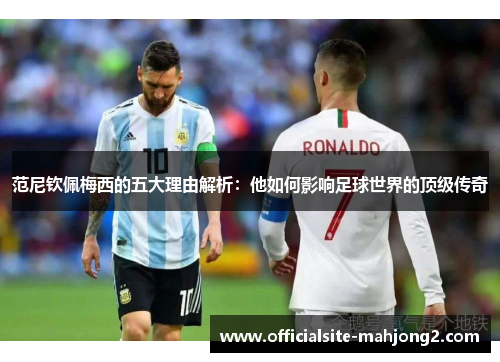 范尼钦佩梅西的五大理由解析：他如何影响足球世界的顶级传奇