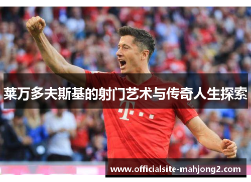 莱万多夫斯基的射门艺术与传奇人生探索