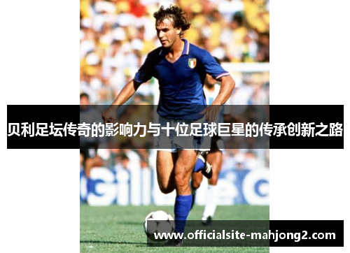 贝利足坛传奇的影响力与十位足球巨星的传承创新之路