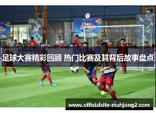 足球大赛精彩回顾 热门比赛及其背后故事盘点