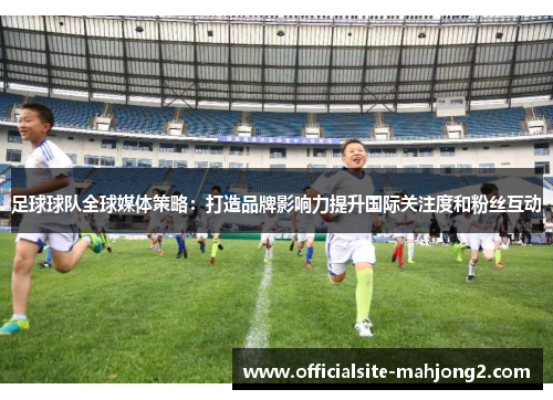 足球球队全球媒体策略：打造品牌影响力提升国际关注度和粉丝互动
