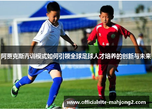 阿贾克斯青训模式如何引领全球足球人才培养的创新与未来