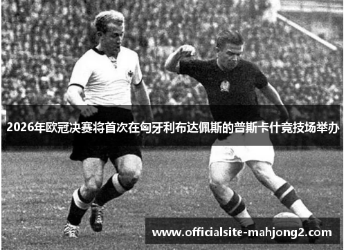 2026年欧冠决赛将首次在匈牙利布达佩斯的普斯卡什竞技场举办