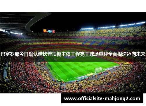 巴塞罗那今日确认诺坎普顶棚主体工程完工球场重建全面提速迈向未来