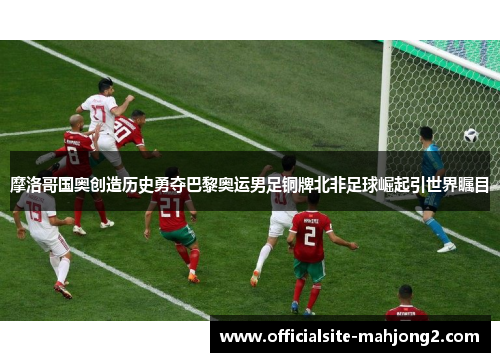 摩洛哥国奥创造历史勇夺巴黎奥运男足铜牌北非足球崛起引世界瞩目