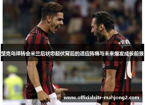 楚克乌泽转会米兰后状态起伏背后的适应阵痛与未来爆发成长前景