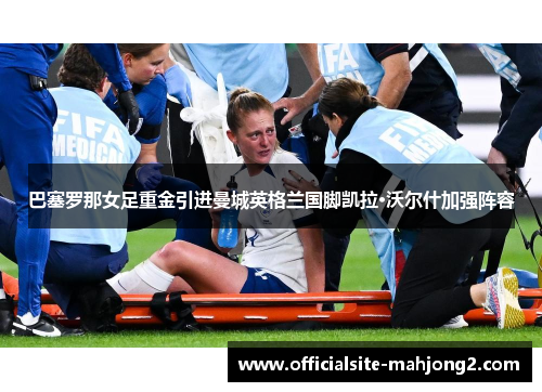 巴塞罗那女足重金引进曼城英格兰国脚凯拉·沃尔什加强阵容